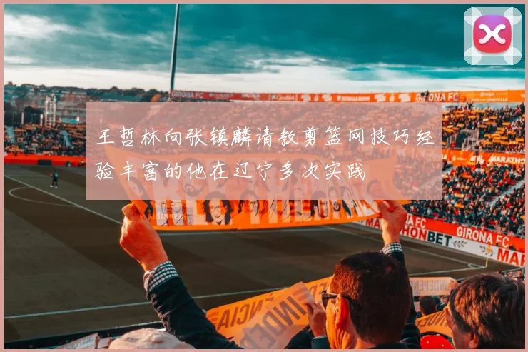 王哲林向张镇麟请教剪篮网技巧经验丰富的他在辽宁多次实践