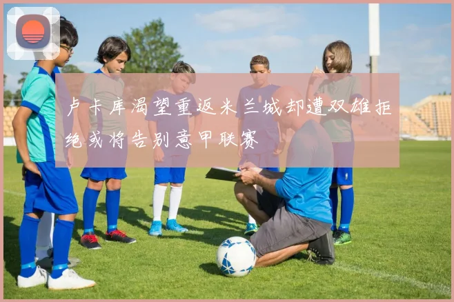 卢卡库渴望重返米兰城却遭双雄拒绝或将告别意甲联赛