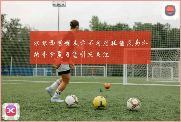 切尔西明确表示不考虑租借交易加纳乔今夏可售引发关注