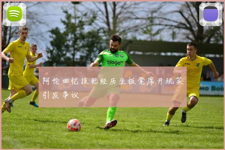 阿伦回忆技犯经历坐板凳席开玩笑引发争议