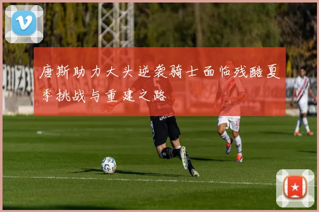 唐斯助力大头逆袭骑士面临残酷夏季挑战与重建之路