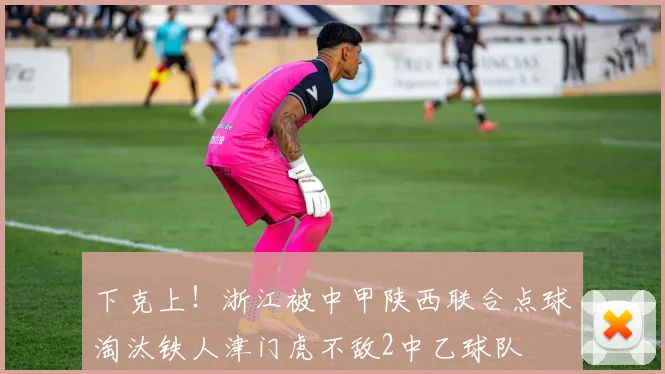 下克上！浙江被中甲陕西联合点球淘汰铁人津门虎不敌2中乙球队