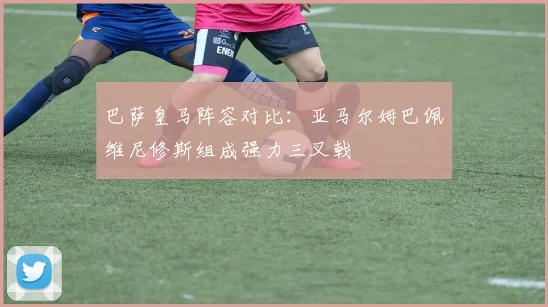 巴萨皇马阵容对比：亚马尔姆巴佩维尼修斯组成强力三叉戟