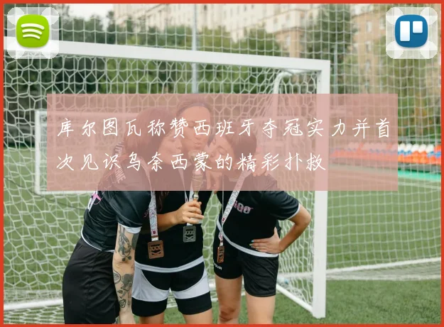 库尔图瓦称赞西班牙夺冠实力并首次见识乌奈西蒙的精彩扑救