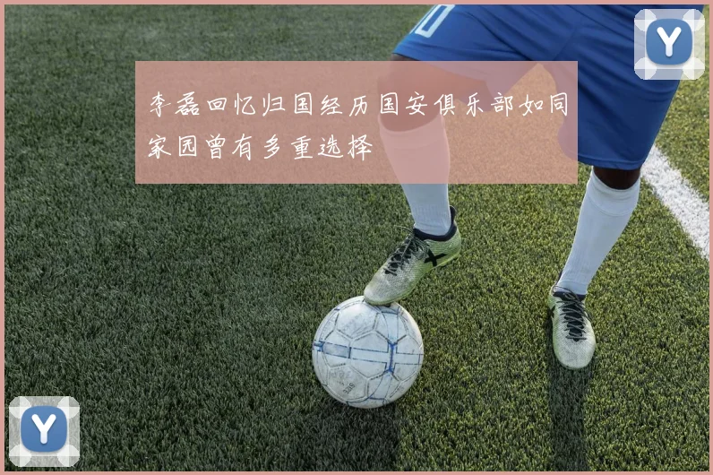 李磊回忆归国经历国安俱乐部如同家园曾有多重选择