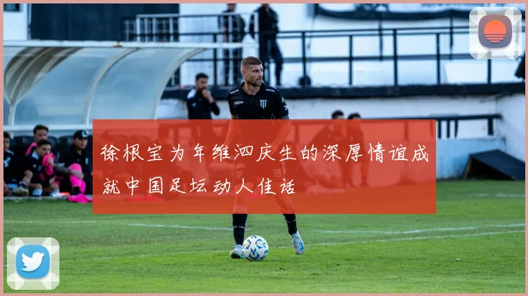 徐根宝为年维泗庆生的深厚情谊成就中国足坛动人佳话