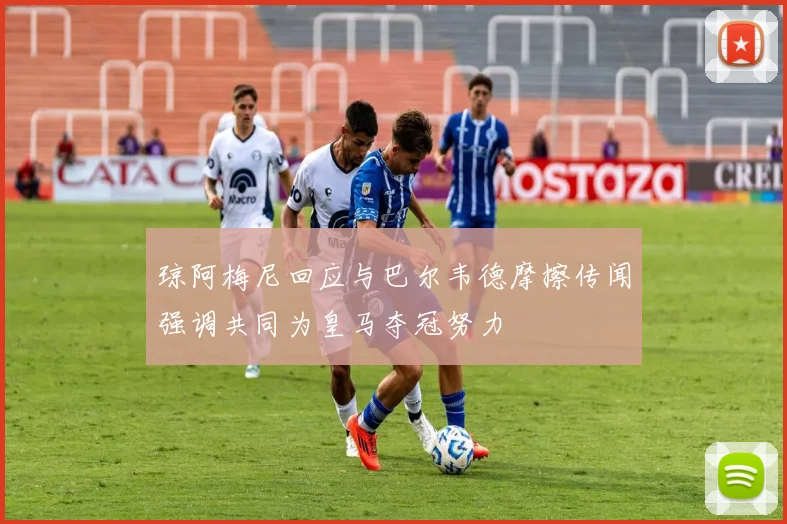 琼阿梅尼回应与巴尔韦德摩擦传闻强调共同为皇马夺冠努力
